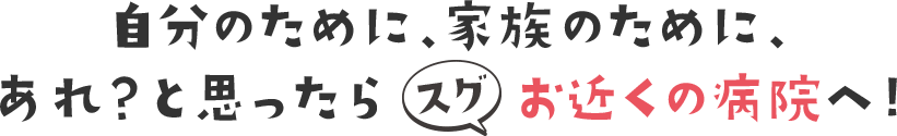 自分のために、家族のために、あれ？と思ったら、すぐお近くの病院へ！